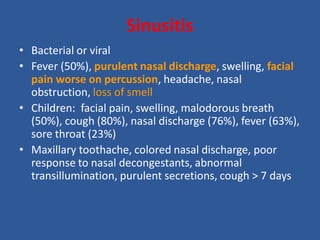 Sinusitis
• Bacterial or viral
• Fever (50%), purulent nasal discharge, swelling, facial
pain worse on percussion, headache, nasal
obstruction, loss of smell
• Children: facial pain, swelling, malodorous breath
(50%), cough (80%), nasal discharge (76%), fever (63%),
sore throat (23%)
• Maxillary toothache, colored nasal discharge, poor
response to nasal decongestants, abnormal
transillumination, purulent secretions, cough > 7 days
 