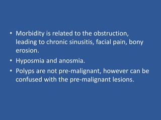 • Morbidity is related to the obstruction,
leading to chronic sinusitis, facial pain, bony
erosion.
• Hyposmia and anosmia.
• Polyps are not pre-malignant, however can be
confused with the pre-malignant lesions.
 