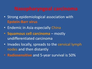 Nasopharyngeal carcinoma
• Strong epidemiological association with
Epstein-Barr virus
• Endemic in Asia especially China
• Squamous cell carcinoma – mostly
undifferentiated carcinoma
• Invades locally, spreads to the cervical lymph
nodes and then distantly
• Radiosensitive and 5-year survival is 50%
 