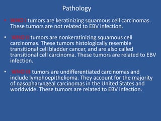 Pathology
• WHO I tumors are keratinizing squamous cell carcinomas.
These tumors are not related to EBV infection.
• WHO II tumors are nonkeratinizing squamous cell
carcinomas. These tumors histologically resemble
transitional cell bladder cancer, and are also called
transitional cell carcinoma. These tumors are related to EBV
infection.
• WHO III tumors are undifferentiated carcinomas and
include lymphoepithelioma. They account for the majority
of nasopharyngeal carcinomas in the United States and
worldwide. These tumors are related to EBV infection.
 