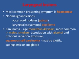 Laryngeal lesions
• Most common presenting symptom is hoarseness
• Nonmalignant lesions:
vocal cord nodules (polyps)
laryngeal (squamous) papilloma
• Carcinoma – age more than 40 years, more common
in males, smokers, association with alcohol and
previous radiation exposure,
squamous cell carcinoma - may be glottic,
supraglottic or subglottic
 