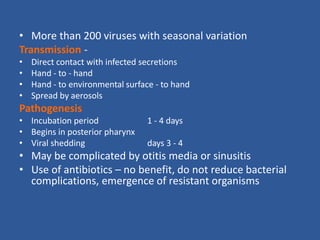 • More than 200 viruses with seasonal variation
Transmission -
• Direct contact with infected secretions
• Hand - to - hand
• Hand - to environmental surface - to hand
• Spread by aerosols
Pathogenesis
• Incubation period 1 - 4 days
• Begins in posterior pharynx
• Viral shedding days 3 - 4
• May be complicated by otitis media or sinusitis
• Use of antibiotics – no benefit, do not reduce bacterial
complications, emergence of resistant organisms
 