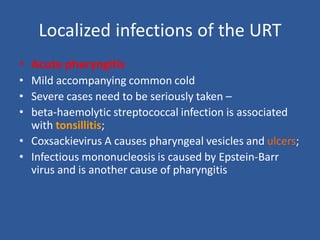 Localized infections of the URT
• Acute pharyngitis
• Mild accompanying common cold
• Severe cases need to be seriously taken –
• beta-haemolytic streptococcal infection is associated
with tonsillitis;
• Coxsackievirus A causes pharyngeal vesicles and ulcers;
• Infectious mononucleosis is caused by Epstein-Barr
virus and is another cause of pharyngitis
 