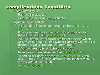 complications  Tonsillitis Local Complication Peritonsillar abscess Superlative cervical Lymphadenitis Systemic complication A secondary infection may occur in the  middle ear  or  sinuses . If the sore throat is due to a streptococcus infection, there may be a rash ( scarlet fever ). An uncommon complication is a throat abscess which occurs usually only on one side. If sufficiently large this can need surgical drainage (Quinsy throat). ** Beta – hemolytic streptococci group   In very rare cases, diseases like  rheumatic fever   a particular kidney disease  (glomerulonephritis)  can occur. This is much less commonly observed now than it was several decades ago.  Acute endocarditis 