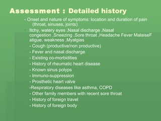 Assessment  :  Detailed history   - Onset and nature of symptoms: location and duration of pain  (throat, sinuses, joints) Itchy, watery eyes  , Nasal discharge  , Nasal congestion  , Sneezing  , Sore throat  , Headache Fever MalaiseFatigue, weakness  , Myalgias  - Cough (productive/non productive)  - Fever and nasal discharge  - Existing co-morbidities  - History of rheumatic heart disease  - Known sinus polyps  - Immuno-suppression  - Prosthetic heart valve  -Respiratory diseases like asthma, COPD  - Other family members with recent sore throat  - History of foreign travel  - History of foreign body   