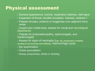 Physical assessment   - General appearance, toxicity, respiratory distress, vital signs  - Inspection of throat, tonsillar exudates, redness, oedema 1  - Palpate sinuses; oedema or bogginess over adjacent bony  areas  - Inspect peri orbital area, assess for visual and  neurological disturbance  - Palpate for lymphadenopathy, splenomegaly, and  hepatomegaly  - Assess for signs of meningitis  ( sign :HA, photophobia,I irritability,  clouding of conciousness,neck stiffness) , haemorrhagic spots  - Ear examination  - Chest auscultation  -  Airway compromise, stridor or drooling   