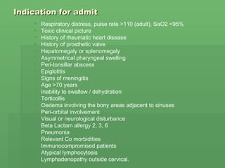 Indication for admit Respiratory distress, pulse rate >110 (adult), SaO2 <95%  Toxic clinical picture  History of rheumatic heart disease  History of prosthetic valve  Hepatomegaly or splenomegaly  Asymmetrical pharyngeal swelling  Peri-tonsillar abscess  Epiglotitis  Signs of meningitis  Age >70 years  Inability to swallow / dehydration  Torticollis  Oedema involving the bony areas adjacent to sinuses  Peri-orbital involvement  Visual or neurological disturbance  Beta Lactam allergy 2, 3, 6  Pneumonia  Relevant Co morbidities  Immunocompromised patients  Atypical lymphocytosis  Lymphadenopathy outside cervical.  