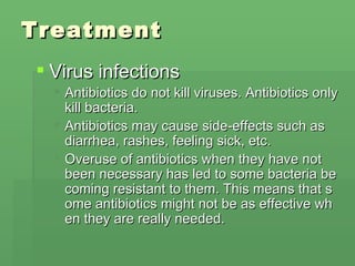 Treatment Virus infections Antibiotics do not kill viruses. Antibiotics only kill bacteria.  Antibiotics may cause side-effects such as diarrhea, rashes, feeling sick, etc.  Overuse of antibiotics when they have not been necessary has led to some bacteria becoming resistant to them. This means that some antibiotics might not be as effective when they are really needed.  