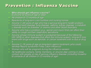 Prevention : Influenza Vaccine Who should get influenza vaccine? Everyone 50 years of age or older  All children 6–23 months of age  Residents of long-term care facilities and nursing homes  Anyone 2–49 years of age who has a serious long-term health problem, including heart disease, lung disease, asthma, kidney disease, a metabolic disease such as diabetes, or anemia and other blood disorders  Anyone who has a condition (e.g., spinal cord injury) that can affect their ability to cough out their respiratory secretions  Anyone whose immune system is weakened because of the following: HIV/AIDS or other diseases that affect the immune system, long-term treatment with drugs such as steroids, or cancer treatment with x-rays or drugs  Anyone 2–18 years of age on long-term aspirin treatment (who could develop Reye's syndrome if they catch influenza)  Women who will be pregnant during the influenza season  All healthcare workers, family members, or anyone else coming in close contact with people at risk of serious influenza disease (including household contacts of all children 0–23 months of age)  