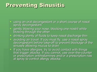 Preventing Sinusitis  using an oral decongestant or a short course of nasal spray decongestant  gently blowing your nose, blocking one nostril while blowing through the other  drinking plenty of fluids to keep nasal discharge thin  avoiding air travel. If you must fly, use a nasal spray decongestant before take-off to prevent blockage of the sinuses allowing mucus to drain  If you have allergies, try to avoid contact with things that trigger attacks. If you cannot, use over-the-counter or prescription antihistamines and/or a prescription nasal spray to control allergy attacks  