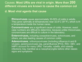 Causes:  Most URIs are viral in origin. More than  200  different viruses are known to cause the common cold. Most viral agents that cause   Rhinoviruses  cause approximately 30-50% of colds in adults. They grow optimally at temperatures near 32.8°C (91°F), which is the temperature inside the human nares. Coronaviruses  are a significant cause of colds. However, exact case numbers are difficult to determine, because unlike rhinoviruses, coronaviruses are difficult to culture in the laboratory. Enteroviruses,  including coxsackieviruses, echoviruses, and others, are also leading causes of common colds.  Adenoviruses ,  orthomyxoviruses (including influenza A and B viruses), paramyxoviruses (eg, parainfluenza [PIV]), RSV, EBV, and hMPV account for many URIs. Varicella, rubella, and rubeola infections may manifest as a nasopharyngitis before other classic signs and symptoms   