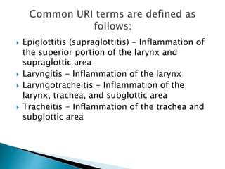  Epiglottitis (supraglottitis) - Inflammation of 
the superior portion of the larynx and 
supraglottic area 
 Laryngitis - Inflammation of the larynx 
 Laryngotracheitis - Inflammation of the 
larynx, trachea, and subglottic area 
 Tracheitis - Inflammation of the trachea and 
subglottic area 
 
