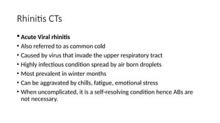 Rhinitis CTs
 Acute Viral rhinitis
• Also referred to as common cold
• Caused by virus that invade the upper respiratory tract
• Highly infectious condition spread by air born droplets
• Most prevalent in winter months
• Can be aggravated by chills, fatigue, emotional stress
• When uncomplicated, it is a self-resolving condition hence ABs are
not necessary.
 