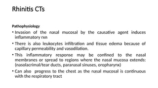 Rhinitis CTs
Pathophysiology
• Invasion of the nasal mucosal by the causative agent induces
inflammatory rxn
• There is also leukocytes infiltration and tissue edema because of
capillary permeability and vasodilation.
• This inflammatory response may be confined to the nasal
membranes or spread to regions where the nasal mucosa extends:
(nasolacrimal/tear ducts, paranasal sinuses, oropharynx)
• Can also progress to the chest as the nasal mucosal is continuous
with the respiratory tract
 