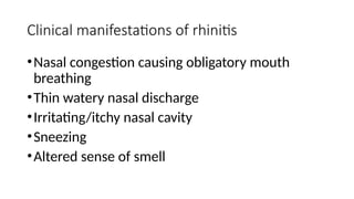 Clinical manifestations of rhinitis
•Nasal congestion causing obligatory mouth
breathing
•Thin watery nasal discharge
•Irritating/itchy nasal cavity
•Sneezing
•Altered sense of smell
 