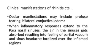 Clinical manifestations of rhinitis cts…,
•Ocular manifestations may include profuse
tearing, bilateral conjuctival edema
•When inflammatory responses extend to the
Para nasal sinuses, the air in the sinuses gets
absorbed resulting into feeling of partial vacuum
and sinus headache localized over the inflamed
regions
 