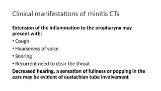 Clinical manifestations of rhinitis CTs
Extension of the inflammation to the oropharynx may
present with:
• Cough
• Hoarseness of voice
• Snoring
• Recurrent need to clear the throat
Decreased hearing, a sensation of fullness or popping in the
ears may be evident of eustachian tube involvement
 