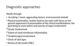 Diagnostic approaches
Mostly through:
• Hx taking: ( onset, aggravating factors: environmental related)
• Physical examination; routine head to toe exam with focus on the
general appearance & presentation of the clinical manifestations; the
goal being to asses extent and severity of organ involvement
Ocular involvement
Extent of nasal membrane inflammation
Oropharyngeal involvement
• Check of vital signs
• Review of lab results (FBC;)
 