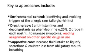 Key rx approaches include:
Environmental control: identifying and avoiding
triggers of the allergic rxns (allergic rhinitis)
Drug therapy: ( anti-histamines and
decongestants;eg phenylephrine o.25%, 2 drops in
each nostril); to manage symptoms: reading
assignment on other specific drugs in use
Supportive care: Increase fluid intake to liquefy
secretions & counter loss from obligatory mouth
breathing
 