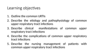 Learning objectives
1. Outline the common URTIs
2. Describe the etiology and pathophysiology of common
upper respiratory tract infections
3. Describe clinical manifestations of common upper
respiratory tract infections
4. Describe the complications of common upper respiratory
tract infections
5. Describe the nursing management of patients with
common upper respiratory tract infections
 