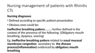 Nursing management of patients with Rhinitis
CTs
Nursing diagnoses
• Defined according to specific patient presentation
• Obvious ones could be:
Ineffective breathing pattern……..; further defined in the
context of the presence of the following: (Obligatory mouth
breathing, dyspnea, snoring)
Eg: Ineffective breathing pattern related to nasal mucosal
membrane congestion secondary to the disease
process(inflammation) evidenced by obligatory mouth
breathing
 