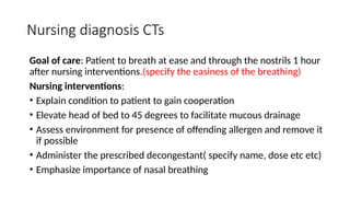Nursing diagnosis CTs
Goal of care: Patient to breath at ease and through the nostrils 1 hour
after nursing interventions.(specify the easiness of the breathing)
Nursing interventions:
• Explain condition to patient to gain cooperation
• Elevate head of bed to 45 degrees to facilitate mucous drainage
• Assess environment for presence of offending allergen and remove it
if possible
• Administer the prescribed decongestant( specify name, dose etc etc)
• Emphasize importance of nasal breathing
 