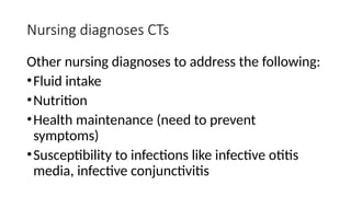 Nursing diagnoses CTs
Other nursing diagnoses to address the following:
•Fluid intake
•Nutrition
•Health maintenance (need to prevent
symptoms)
•Susceptibility to infections like infective otitis
media, infective conjunctivitis
 
