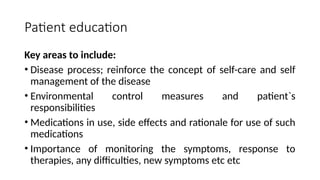 Patient education
Key areas to include:
• Disease process; reinforce the concept of self-care and self
management of the disease
• Environmental control measures and patient`s
responsibilities
• Medications in use, side effects and rationale for use of such
medications
• Importance of monitoring the symptoms, response to
therapies, any difficulties, new symptoms etc etc
 