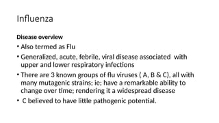 Influenza
Disease overview
• Also termed as Flu
• Generalized, acute, febrile, viral disease associated with
upper and lower respiratory infections
• There are 3 known groups of flu viruses ( A, B & C), all with
many mutagenic strains; ie; have a remarkable ability to
change over time; rendering it a widespread disease
• C believed to have little pathogenic potential.
 