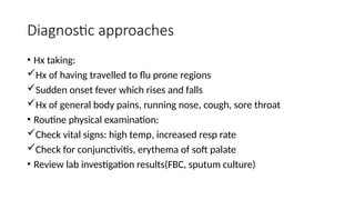 Diagnostic approaches
• Hx taking:
Hx of having travelled to flu prone regions
Sudden onset fever which rises and falls
Hx of general body pains, running nose, cough, sore throat
• Routine physical examination:
Check vital signs: high temp, increased resp rate
Check for conjunctivitis, erythema of soft palate
• Review lab investigation results(FBC, sputum culture)
 