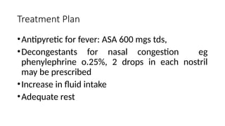 Treatment Plan
•Antipyretic for fever: ASA 600 mgs tds,
•Decongestants for nasal congestion eg
phenylephrine o.25%, 2 drops in each nostril
may be prescribed
•Increase in fluid intake
•Adequate rest
 