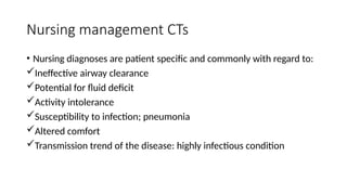 Nursing management CTs
• Nursing diagnoses are patient specific and commonly with regard to:
Ineffective airway clearance
Potential for fluid deficit
Activity intolerance
Susceptibility to infection; pneumonia
Altered comfort
Transmission trend of the disease: highly infectious condition
 
