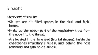 Sinusitis
Overview of sinuses
•Sinuses are air filled spaces in the skull and facial
bones.
•Make up the upper part of the respiratory tract from
the nose into the throat.
•Are located in the forehead (frontal sinuses), inside the
cheekbones (maxillary sinuses), and behind the nose
(ethmoid and sphenoid sinuses).
 