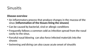 Sinusitis
Disease overview
• An inflammatory process that produce changes in the mucosa of the
sinus (Inflammation of the tissues lining the sinuses)
• Can be caused by bacterial, viral or allergic conditions
• Frequently follows a common cold as infection spread from the nasal
cavity to the sinus.
• Forceful nasal blowing can also force infected materials into the
sinuses
• Swimming and diving can also cause acute onset of sinusitis
 