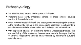 Pathophysiology
• The nasal mucosa extend to the paranasal sinuses
• Therefore nasal cavity infections spread to these sinuses causing
sinusitis (inflamed sinuses)
• When infected materials block the passageways connecting the sinuses
to the nasal cavity, the air in the sinuses gets absorbed; resulting into a
partial vacuum and sinus headache localized over the inflamed area.
• With repeated attacks or infections remain unresolved/treated, the
mucosal lining of the sinus may become permanently damaged leading
to chronic suppurative sinusitis characterized by continued purulent
nasal discharge
 