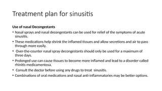 Treatment plan for sinusitis
Use of nasal Decongestants
• Nasal sprays and nasal decongestants can be used for relief of the symptoms of acute
sinusitis.
• These medications help shrink the inflamed tissues and allow secretions and air to pass
through more easily.
• Over-the-counter nasal spray decongestants should only be used for a maximum of
three days.
• Prolonged use can cause tissues to become more inflamed and lead to a disorder called
rhinitis medicamentosa.
• Consult the doctor before using any drugs to treat sinusitis.
• Combinations of oral medications and nasal anti-inflammatories may be better options.
 
