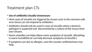 Treatment plan CTs
• Use of antibiotics Usually Unnecessary
• Most cases of sinusitis are triggered by viruses such as the common cold
virus hence can not respond to antibiotics.
• Antibiotics should only be used in cases of sinusitis where a bacteria
pathogen is suspected and documented by a culture of the mucus from
your sinuses.
• Home remedies can help relieve some symptoms of sinusitis. (Breathing
in warm humidified air can help decrease symptoms of sinusitis.)
• If symptoms are due to allergies, over-the-counter antihistamines may
help.
 