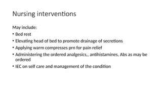 Nursing interventions
May include:
• Bed rest
• Elevating head of bed to promote drainage of secretions
• Applying warm compresses prn for pain relief
• Administering the ordered analgesics,, antihistamines, Abs as may be
ordered
• IEC on self care and management of the condition
 