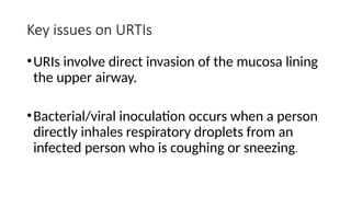 Key issues on URTIs
•URIs involve direct invasion of the mucosa lining
the upper airway.
•Bacterial/viral inoculation occurs when a person
directly inhales respiratory droplets from an
infected person who is coughing or sneezing.
 