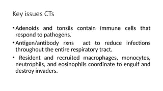 Key issues CTs
•Adenoids and tonsils contain immune cells that
respond to pathogens.
•Antigen/antibody rxns act to reduce infections
throughout the entire respiratory tract.
• Resident and recruited macrophages, monocytes,
neutrophils, and eosinophils coordinate to engulf and
destroy invaders.
 