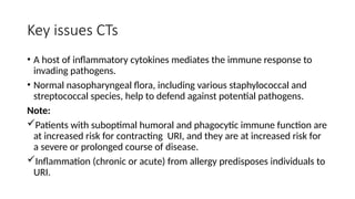Key issues CTs
• A host of inflammatory cytokines mediates the immune response to
invading pathogens.
• Normal nasopharyngeal flora, including various staphylococcal and
streptococcal species, help to defend against potential pathogens.
Note:
Patients with suboptimal humoral and phagocytic immune function are
at increased risk for contracting URI, and they are at increased risk for
a severe or prolonged course of disease.
Inflammation (chronic or acute) from allergy predisposes individuals to
URI.
 