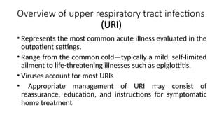 Overview of upper respiratory tract infections
(URI)
• Represents the most common acute illness evaluated in the
outpatient settings.
• Range from the common cold—typically a mild, self-limited
ailment to life-threatening illnesses such as epiglottitis.
• Viruses account for most URIs
• Appropriate management of URI may consist of
reassurance, education, and instructions for symptomatic
home treatment
 