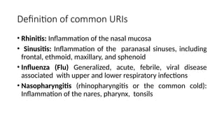 Definition of common URIs
• Rhinitis: Inflammation of the nasal mucosa
• Sinusitis: Inflammation of the paranasal sinuses, including
frontal, ethmoid, maxillary, and sphenoid
• Influenza (Flu) Generalized, acute, febrile, viral disease
associated with upper and lower respiratory infections
• Nasopharyngitis (rhinopharyngitis or the common cold):
Inflammation of the nares, pharynx, tonsils
 