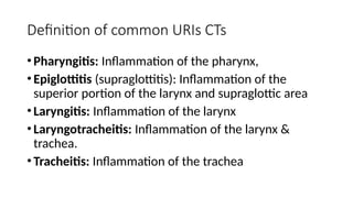 Definition of common URIs CTs
•Pharyngitis: Inflammation of the pharynx,
•Epiglottitis (supraglottitis): Inflammation of the
superior portion of the larynx and supraglottic area
•Laryngitis: Inflammation of the larynx
•Laryngotracheitis: Inflammation of the larynx &
trachea.
•Tracheitis: Inflammation of the trachea
 