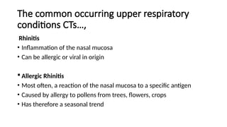 The common occurring upper respiratory
conditions CTs…,
Rhinitis
• Inflammation of the nasal mucosa
• Can be allergic or viral in origin
 Allergic Rhinitis
• Most often, a reaction of the nasal mucosa to a specific antigen
• Caused by allergy to pollens from trees, flowers, crops
• Has therefore a seasonal trend
 