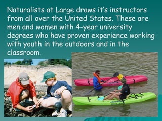 Naturalists at Large draws it’s instructors from all over the United States. These are men and women with 4-year university degrees who have proven experience working with youth in the outdoors and in the classroom.   
