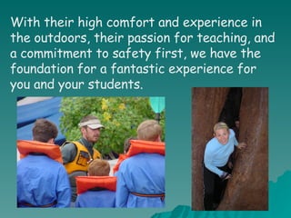 With their high comfort and experience in the outdoors, their passion for teaching, and a commitment to safety first, we have the foundation for a fantastic experience for you and your students. 