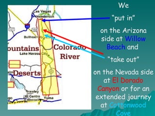 We “ put in” on the Arizona side at  Willow Beach  and  “ take out” on the Nevada side at  El Dorado Canyon  or for an extended journey at  Cottonwood Cove 