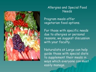 Allergies and Special Food Needs Program meals offer vegetarian food options. For those with specific needs due to allergies or personal reasons, we suggest discussion with your faculty.  Naturalists at Large can help guide those with special diets to supplement their meals in ways which everyone can most easily manage. 