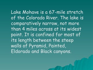 Lake Mohave is a 67-mile stretch of the Colorado River. The lake is comparatively narrow, not more than 4 miles across at its widest point. It is confined for most of its length between the steep walls of Pyramid, Painted, Eldorado and Black canyons. 